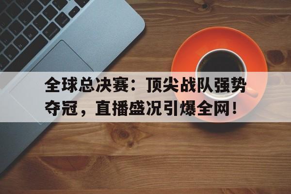 全球总决赛：顶尖战队强势夺冠，直播盛况引爆全网！